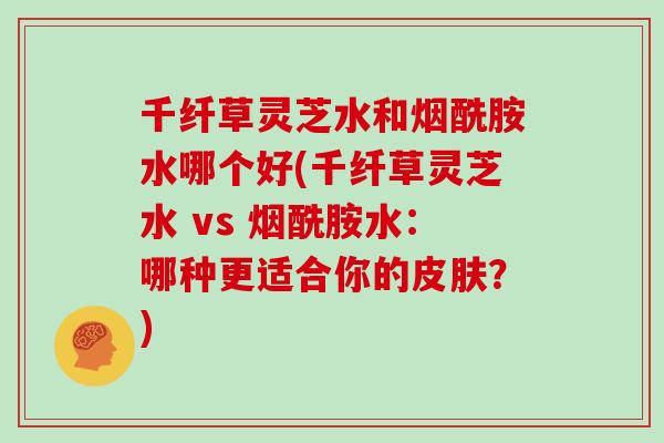 千纤草灵芝水和烟酰胺水哪个好(千纤草灵芝水 vs 烟酰胺水：哪种更适合你的皮肤？)