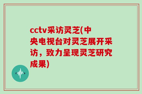 cctv采访灵芝(中央电视台对灵芝展开采访，致力呈现灵芝研究成果)