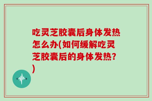 吃灵芝胶囊后身体发热怎么办(如何缓解吃灵芝胶囊后的身体发热?)-第1张图片-灵芝大师 吃灵芝胶囊后身体发热怎么办(如何缓解吃灵芝胶囊后的身体发热?)-第1张图片-灵芝大师