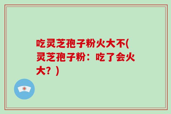 吃灵芝孢子粉火大不(灵芝孢子粉：吃了会火大？)