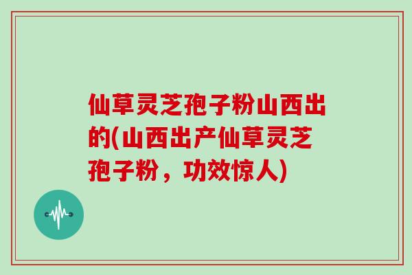 仙草灵芝孢子粉山西出的(山西出产仙草灵芝孢子粉，功效惊人)