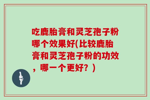 吃鹿胎膏和灵芝孢子粉哪个效果好(比较鹿胎膏和灵芝孢子粉的功效,哪一个更好?)-第1张图片-灵芝大师 吃鹿胎膏和灵芝孢子粉哪个效果好(比较鹿胎膏和灵芝孢子粉的功效,哪一个更好?)-第1张图片-灵芝大师