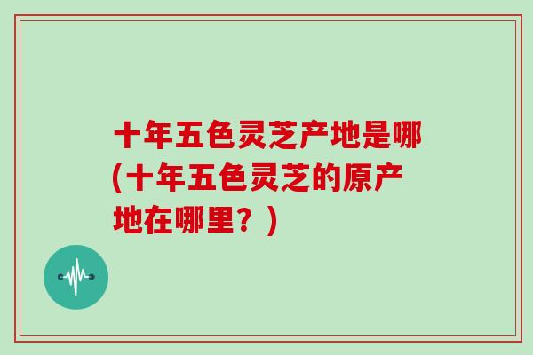 十年五色灵芝产地是哪(十年五色灵芝的原产地在哪里？)
