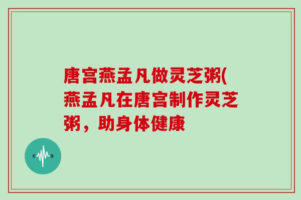唐宫燕孟凡做灵芝粥(燕孟凡在唐宫制作灵芝粥，助身体健康