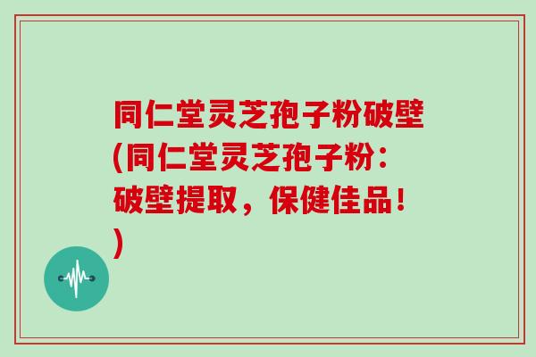同仁堂灵芝孢子粉破壁(同仁堂灵芝孢子粉：破壁提取，保健佳品！)