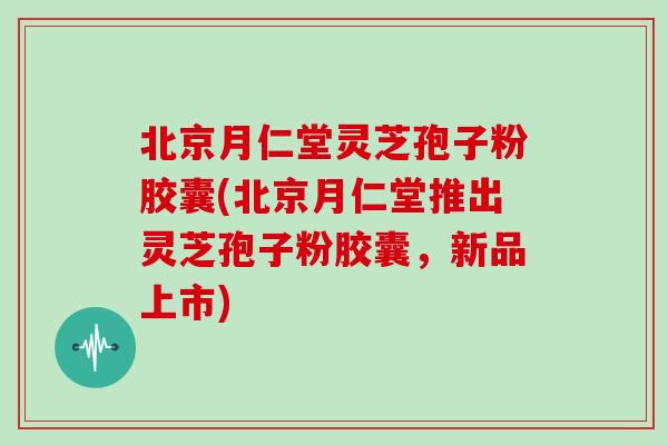 北京月仁堂灵芝孢子粉胶囊(北京月仁堂推出灵芝孢子粉胶囊,新品上市)-第1张图片-灵芝大师 北京月仁堂灵芝孢子粉胶囊(北京月仁堂推出灵芝孢子粉胶囊,新品上市)-第1张图片-灵芝大师