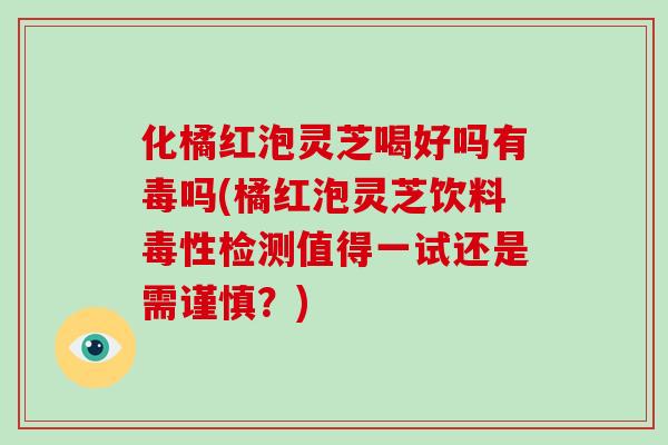 化橘红泡灵芝喝好吗有毒吗(橘红泡灵芝饮料毒性检测值得一试还是需谨慎?)-第1张图片-灵芝大师 化橘红泡灵芝喝好吗有毒吗(橘红泡灵芝饮料毒性检测值得一试还是需谨慎?)-第1张图片-灵芝大师