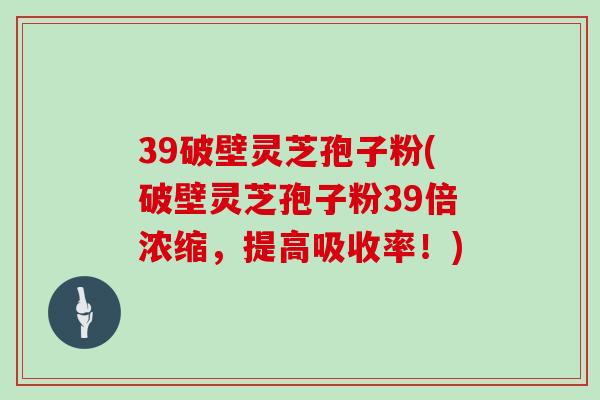 39破壁灵芝孢子粉(破壁灵芝孢子粉39倍浓缩,提高吸收率!)-第1张图片-灵芝大师 39破壁灵芝孢子粉(破壁灵芝孢子粉39倍浓缩,提高吸收率!)-第1张图片-灵芝大师
