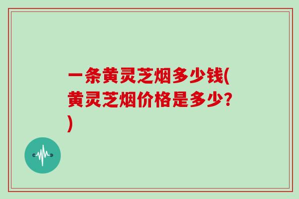 一条黄灵芝烟多少钱(黄灵芝烟价格是多少？)