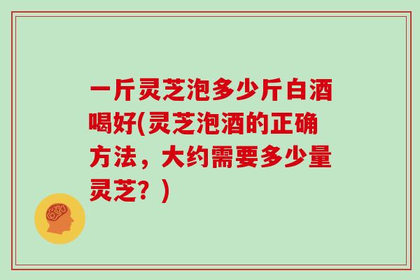 一斤灵芝泡多少斤白酒喝好(灵芝泡酒的正确方法，大约需要多少量灵芝？)