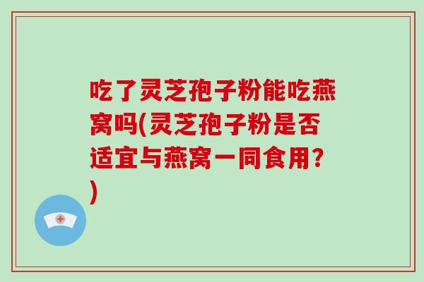 吃了灵芝孢子粉能吃燕窝吗(灵芝孢子粉是否适宜与燕窝一同食用？)