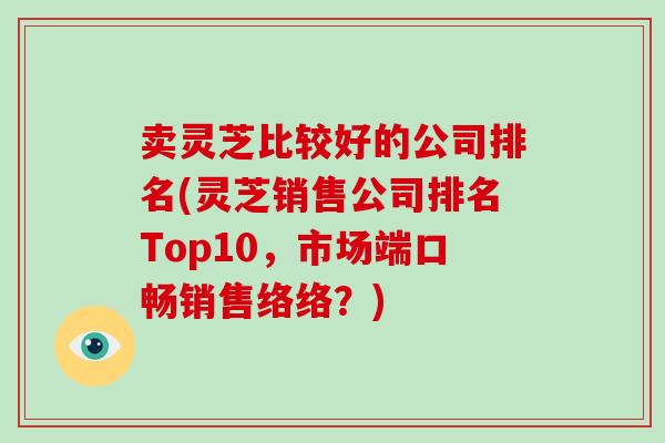 卖灵芝比较好的公司排名(灵芝销售公司排名Top10，市场端口畅销售络络？)
