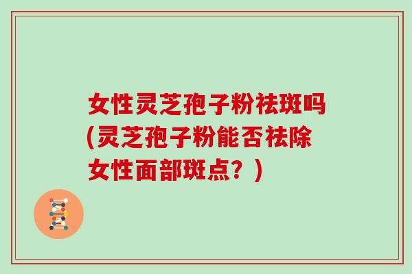 女性灵芝孢子粉祛斑吗(灵芝孢子粉能否祛除女性面部斑点？)