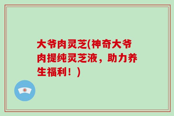 大爷肉灵芝(神奇大爷肉提纯灵芝液,助力养生福利!)-第1张图片-灵芝大师 大爷肉灵芝(神奇大爷肉提纯灵芝液,助力养生福利!)-第1张图片-灵芝大师