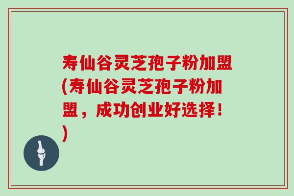寿仙谷灵芝孢子粉加盟(寿仙谷灵芝孢子粉加盟，成功创业好选择！)