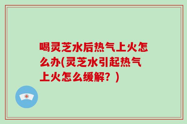 喝灵芝水后热气上火怎么办(灵芝水引起热气上火怎么缓解？)
