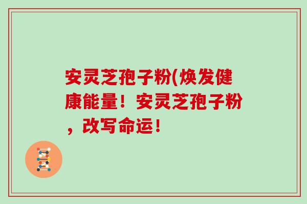 安灵芝孢子粉(焕发健康能量！安灵芝孢子粉，改写命运！