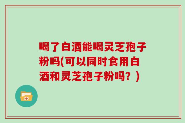 喝了白酒能喝灵芝孢子粉吗(可以同时食用白酒和灵芝孢子粉吗?)-第1张图片-灵芝大师 喝了白酒能喝灵芝孢子粉吗(可以同时食用白酒和灵芝孢子粉吗?)-第1张图片-灵芝大师