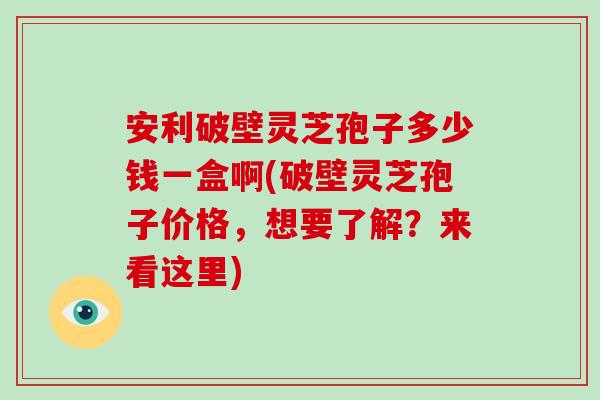 安利破壁灵芝孢子多少钱一盒啊(破壁灵芝孢子价格，想要了解？来看这里)