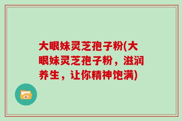 大眼妹灵芝孢子粉(大眼妹灵芝孢子粉,滋润养生,让你精神饱满)-第1张图片-灵芝大师 大眼妹灵芝孢子粉(大眼妹灵芝孢子粉,滋润养生,让你精神饱满)-第1张图片-灵芝大师