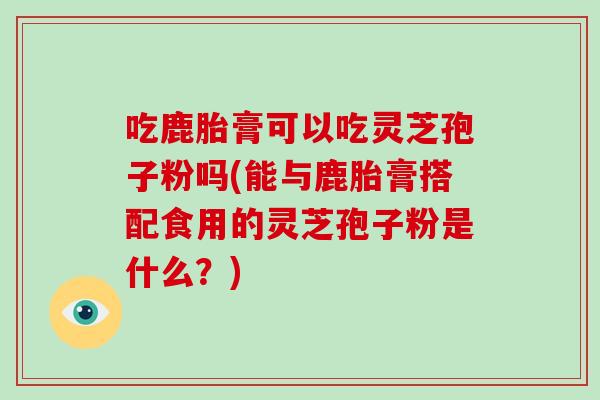 吃鹿胎膏可以吃灵芝孢子粉吗(能与鹿胎膏搭配食用的灵芝孢子粉是什么？)