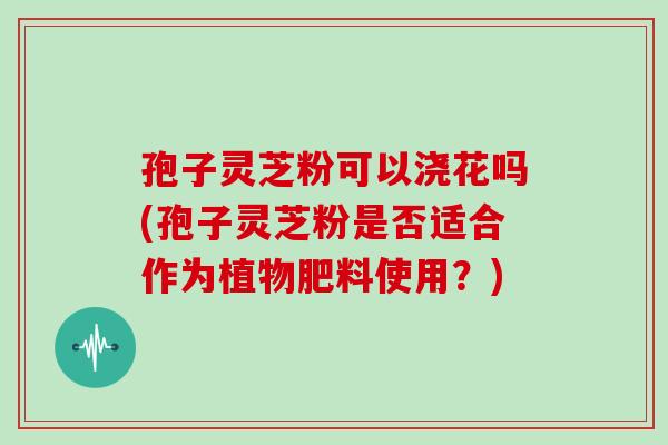 孢子灵芝粉可以浇花吗(孢子灵芝粉是否适合作为植物肥料使用?)-第1张图片-灵芝大师 孢子灵芝粉可以浇花吗(孢子灵芝粉是否适合作为植物肥料使用?)-第1张图片-灵芝大师