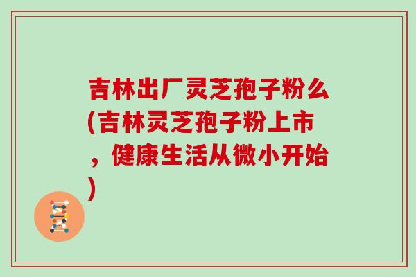 吉林出厂灵芝孢子粉么(吉林灵芝孢子粉上市,健康生活从微小开始)-第1张图片-灵芝大师 吉林出厂灵芝孢子粉么(吉林灵芝孢子粉上市,健康生活从微小开始)-第1张图片-灵芝大师