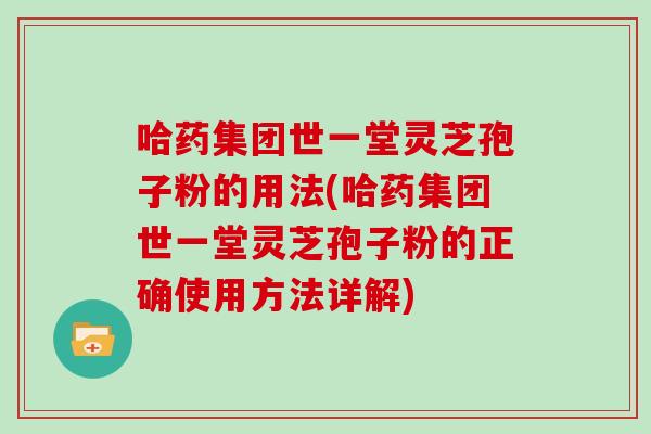 哈药集团世一堂灵芝孢子粉的用法(哈药集团世一堂灵芝孢子粉的正确使用方法详解)