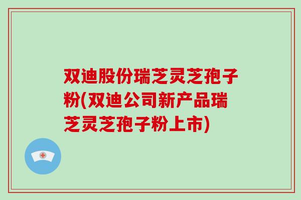 双迪股份瑞芝灵芝孢子粉(双迪公司新产品瑞芝灵芝孢子粉上市)
