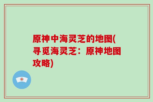 原神中海灵芝的地图(寻觅海灵芝：原神地图攻略)