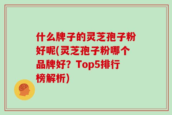 什么牌子的灵芝孢子粉好呢(灵芝孢子粉哪个品牌好？Top5排行榜解析)