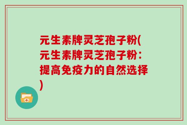 元生素牌灵芝孢子粉(元生素牌灵芝孢子粉:提高免疫力的自然选择)-第1张图片-灵芝大师 元生素牌灵芝孢子粉(元生素牌灵芝孢子粉:提高免疫力的自然选择)-第1张图片-灵芝大师