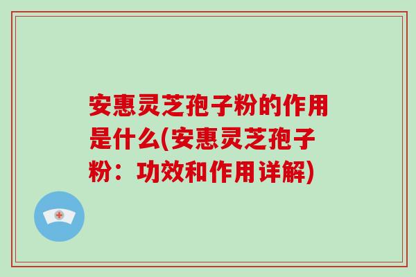安惠灵芝孢子粉的作用是什么(安惠灵芝孢子粉：功效和作用详解)