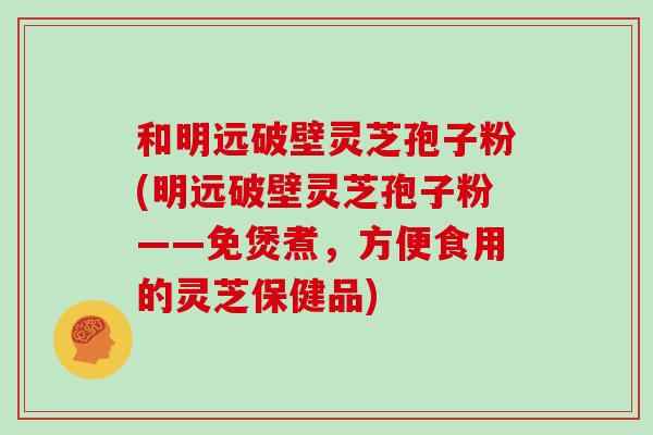 和明远破壁灵芝孢子粉(明远破壁灵芝孢子粉——免煲煮,方便食用的灵芝保健品)-第1张图片-灵芝大师 和明远破壁灵芝孢子粉(明远破壁灵芝孢子粉——免煲煮,方便食用的灵芝保健品)-第1张图片-灵芝大师