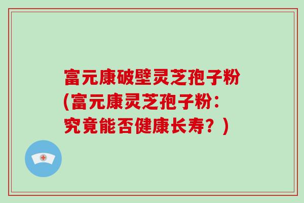 富元康破壁灵芝孢子粉(富元康灵芝孢子粉：究竟能否健康长寿？)