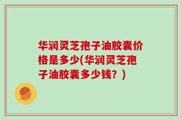 华润灵芝孢子油胶囊价格是多少(华润灵芝孢子油胶囊多少钱？)
