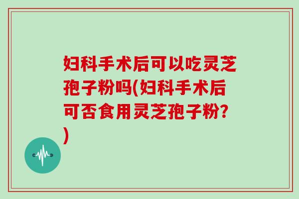 妇科手术后可以吃灵芝孢子粉吗(妇科手术后可否食用灵芝孢子粉？)
