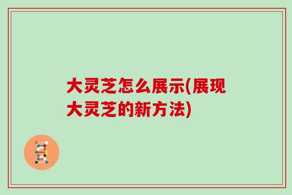 大灵芝怎么展示(展现大灵芝的新方法)
