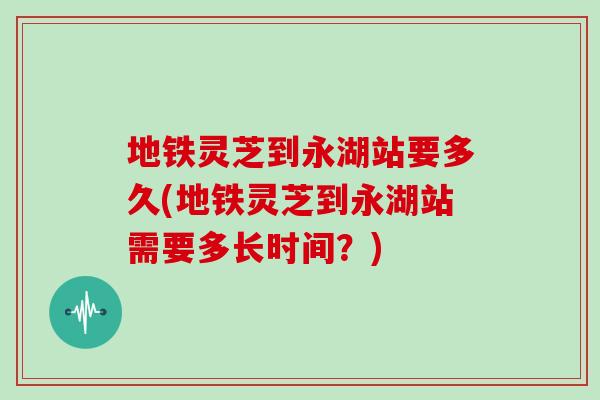 地铁灵芝到永湖站要多久(地铁灵芝到永湖站需要多长时间？)