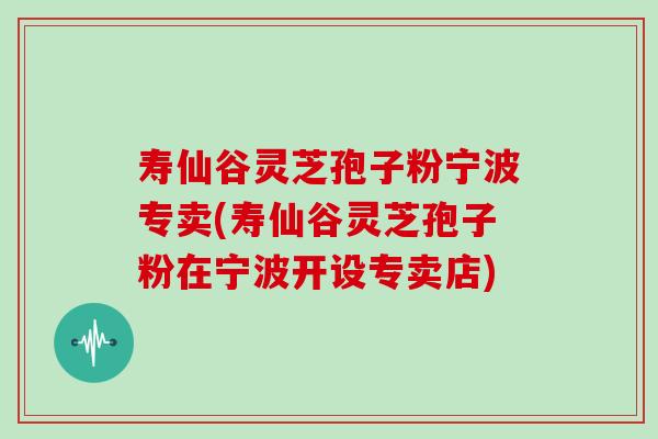 寿仙谷灵芝孢子粉宁波专卖(寿仙谷灵芝孢子粉在宁波开设专卖店)