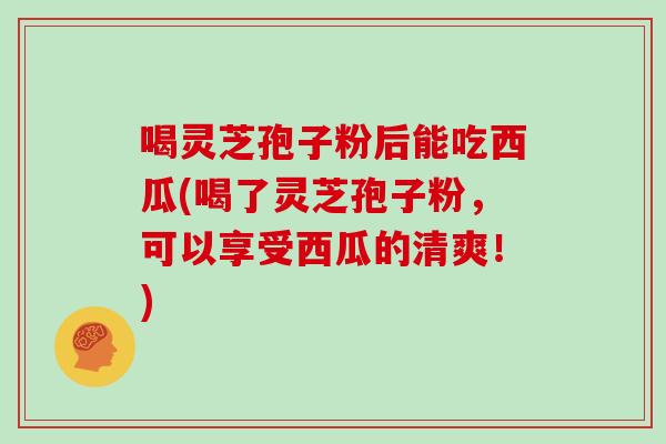 喝灵芝孢子粉后能吃西瓜(喝了灵芝孢子粉，可以享受西瓜的清爽！)