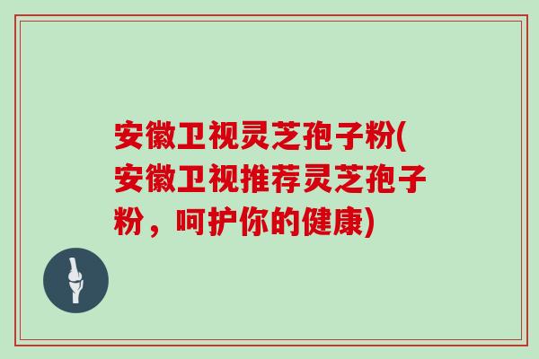 安徽卫视灵芝孢子粉(安徽卫视推荐灵芝孢子粉，呵护你的健康)