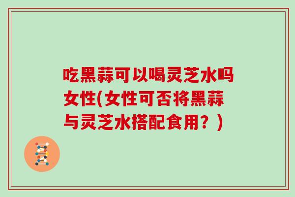 吃黑蒜可以喝灵芝水吗女性(女性可否将黑蒜与灵芝水搭配食用？)