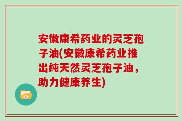 安徽康希药业的灵芝孢子油(安徽康希药业推出纯天然灵芝孢子油，助力健康养生)