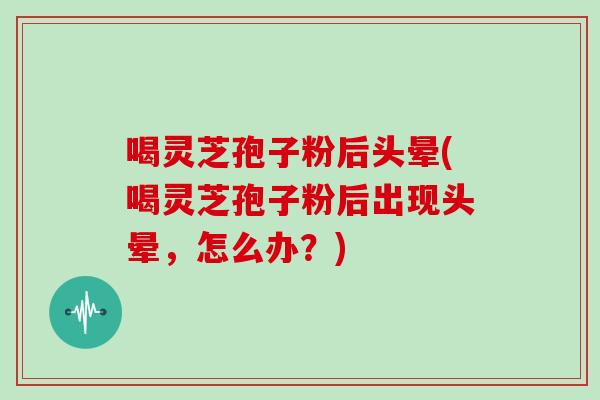 喝灵芝孢子粉后头晕(喝灵芝孢子粉后出现头晕，怎么办？)-第1张图片-灵芝大师