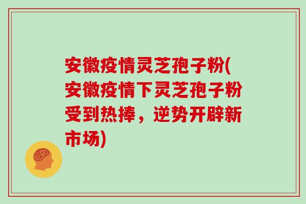 安徽疫情灵芝孢子粉(安徽疫情下灵芝孢子粉受到热捧，逆势开辟新市场)