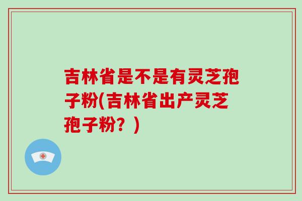 吉林省是不是有灵芝孢子粉(吉林省出产灵芝孢子粉？)