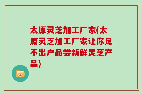 太原灵芝加工厂家(太原灵芝加工厂家让你足不出户品尝新鲜灵芝产品)