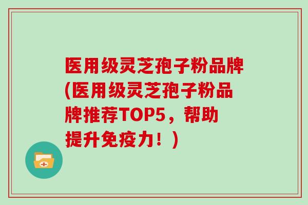 医用级灵芝孢子粉品牌(医用级灵芝孢子粉品牌推荐TOP5，帮助提升免疫力！)