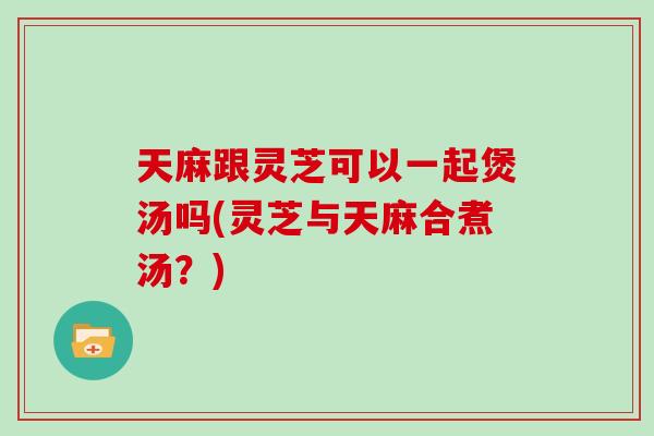 天麻跟灵芝可以一起煲汤吗(灵芝与天麻合煮汤？)